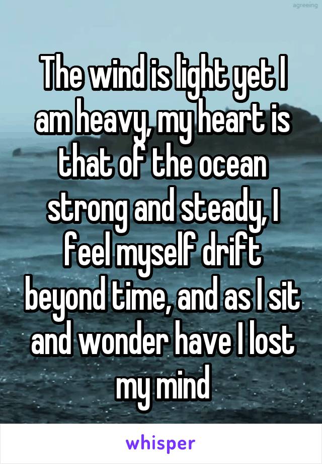 The wind is light yet I am heavy, my heart is that of the ocean strong and steady, I feel myself drift beyond time, and as I sit and wonder have I lost my mind