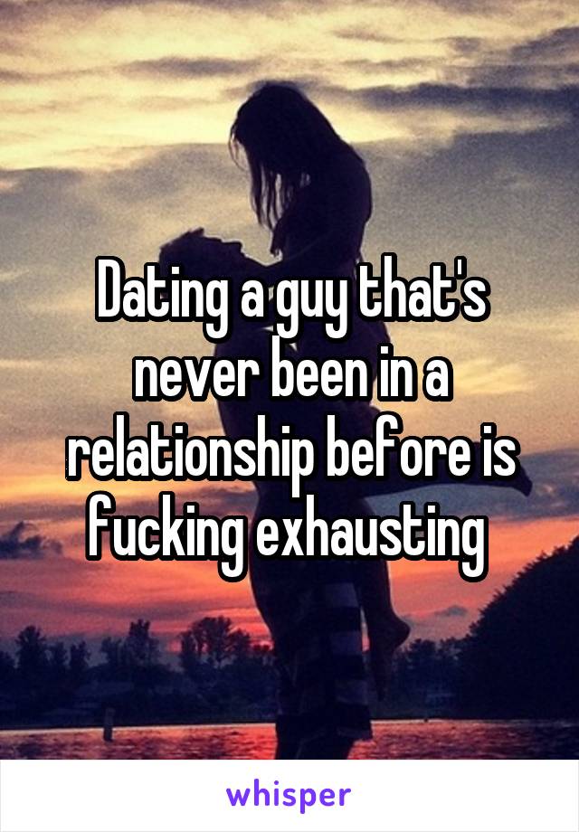 Dating a guy that's never been in a relationship before is fucking exhausting 