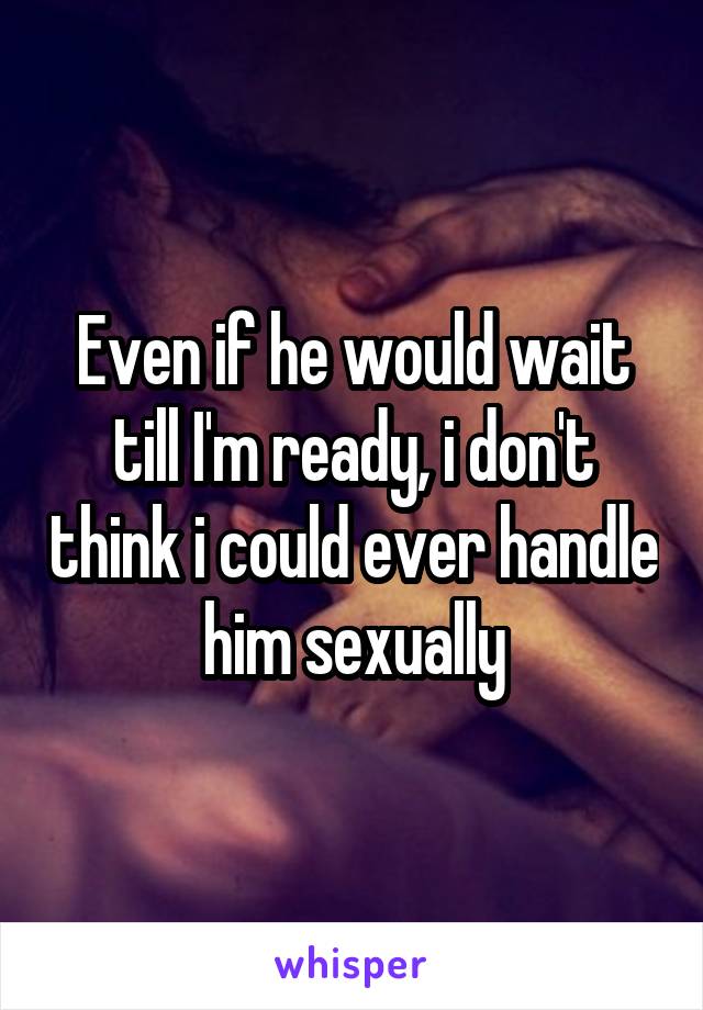 Even if he would wait till I'm ready, i don't think i could ever handle him sexually