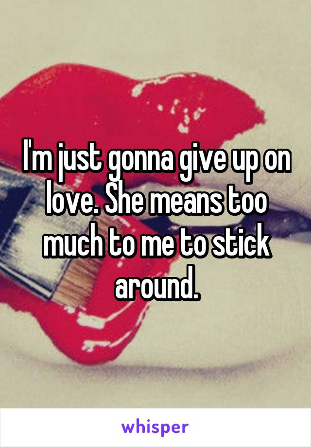 I'm just gonna give up on love. She means too much to me to stick around.