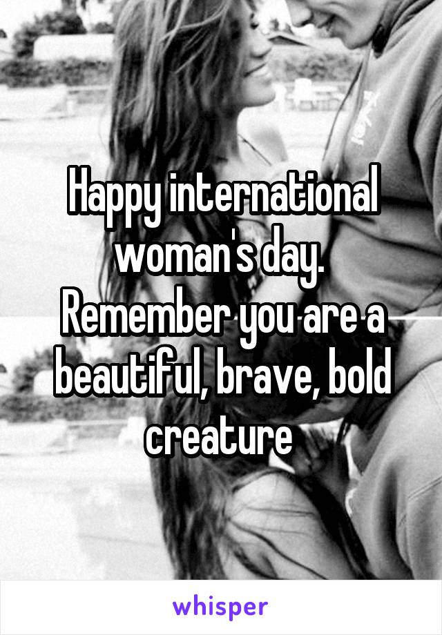 Happy international woman's day. 
Remember you are a beautiful, brave, bold creature 