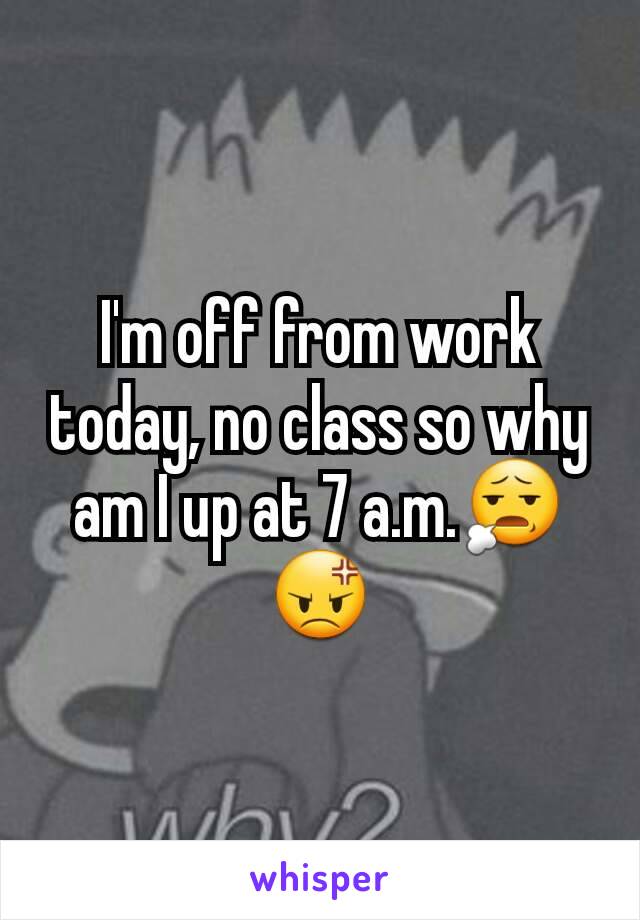 I'm off from work today, no class so why am I up at 7 a.m.😧😡