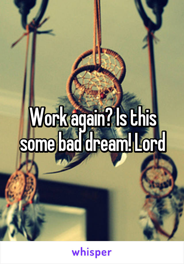 Work again? Is this some bad dream! Lord