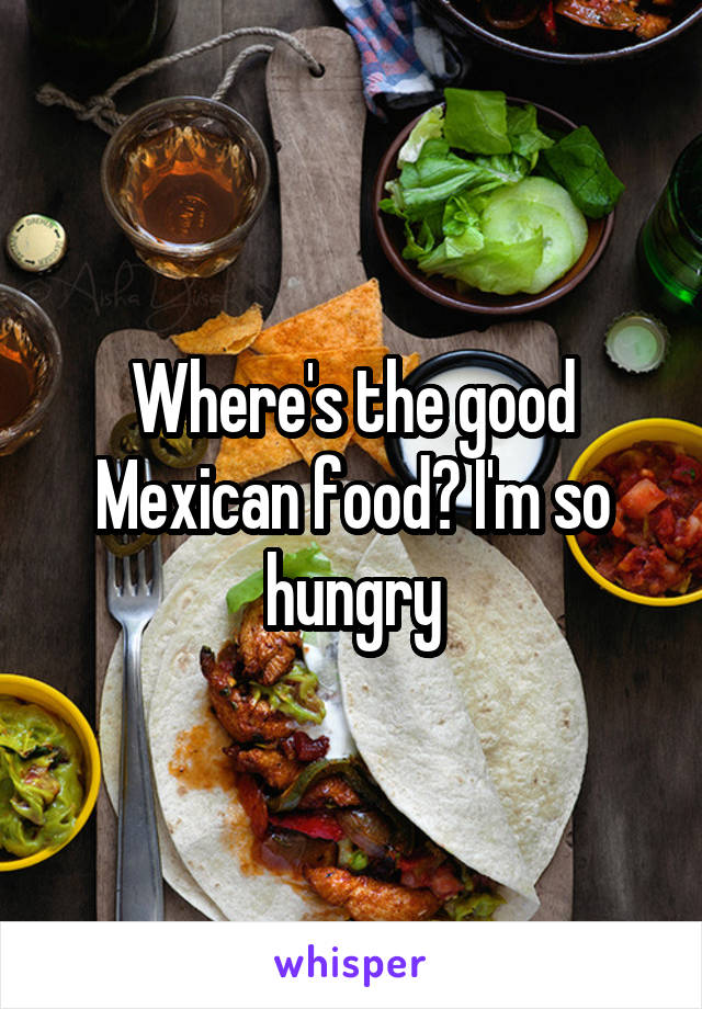 Where's the good Mexican food? I'm so hungry