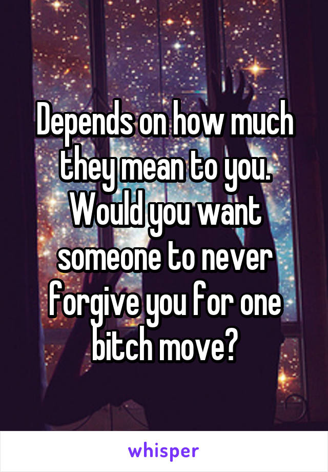 Depends on how much they mean to you. Would you want someone to never forgive you for one bitch move?