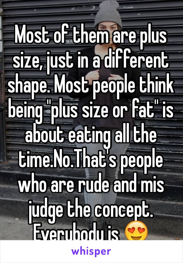 Most of them are plus size, just in a different shape. Most people think being "plus size or fat" is about eating all the time.No.That's people who are rude and mis judge the concept. Everybody is 😍