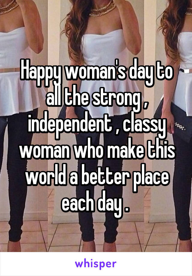 Happy woman's day to all the strong , independent , classy woman who make this world a better place each day . 