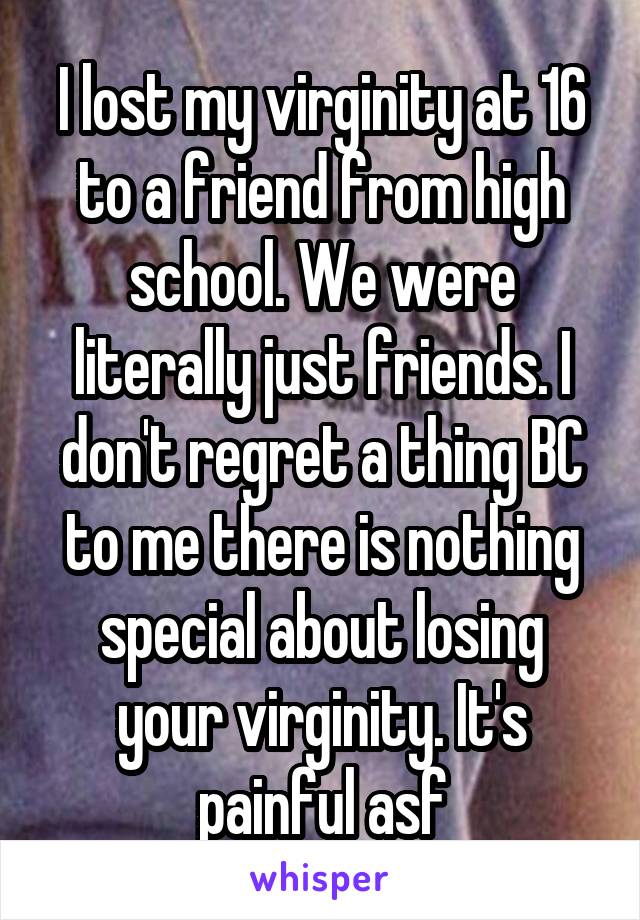 I lost my virginity at 16 to a friend from high school. We were literally just friends. I don't regret a thing BC to me there is nothing special about losing your virginity. It's painful asf