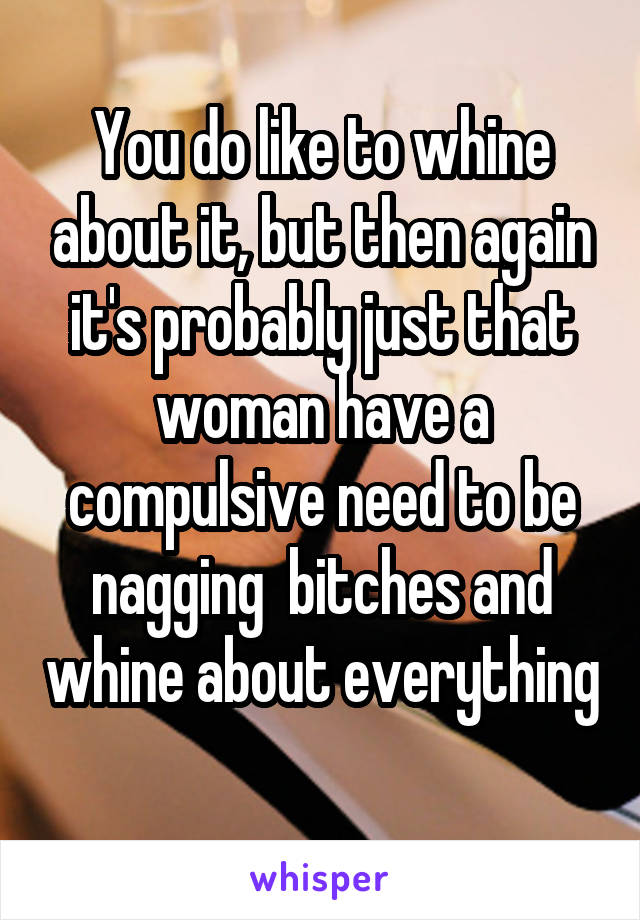 You do like to whine about it, but then again it's probably just that woman have a compulsive need to be nagging  bitches and whine about everything 