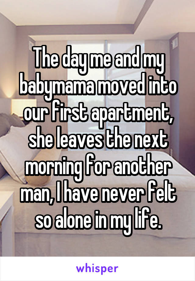 The day me and my babymama moved into our first apartment, she leaves the next morning for another man, I have never felt so alone in my life.