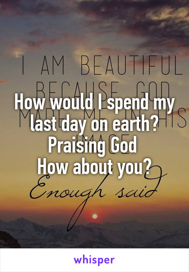 How would I spend my last day on earth?
Praising God 
How about you?