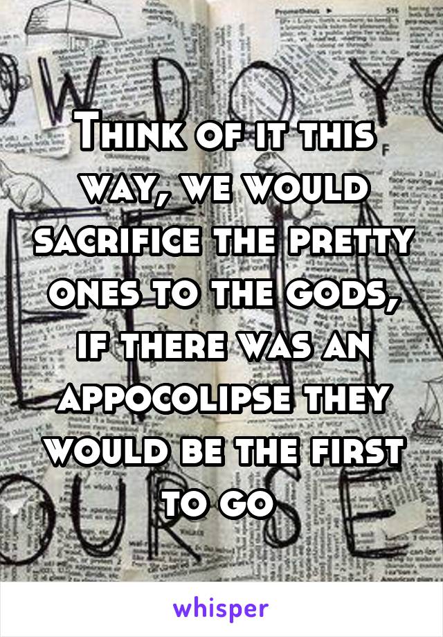 Think of it this way, we would sacrifice the pretty ones to the gods, if there was an appocolipse they would be the first to go 