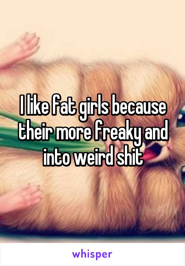 I like fat girls because their more freaky and into weird shit