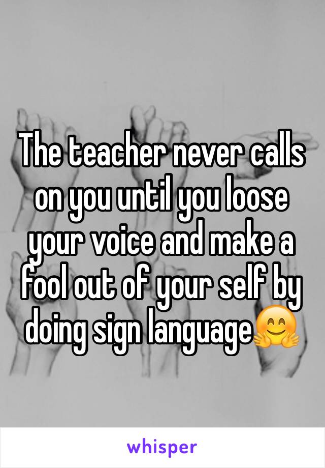 The teacher never calls on you until you loose your voice and make a fool out of your self by doing sign language🤗