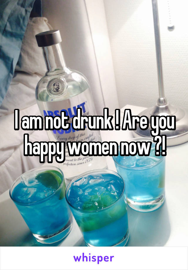 I am not drunk ! Are you happy women now ?!