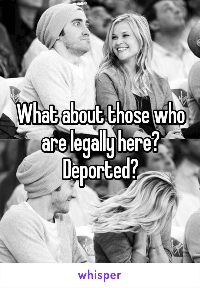 What about those who are legally here?
Deported?