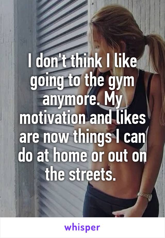 I don't think I like going to the gym anymore. My motivation and likes are now things I can do at home or out on the streets. 