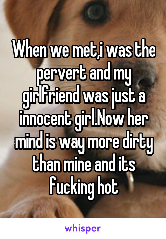 When we met,i was the pervert and my girlfriend was just a innocent girl.Now her mind is way more dirty than mine and its fucking hot