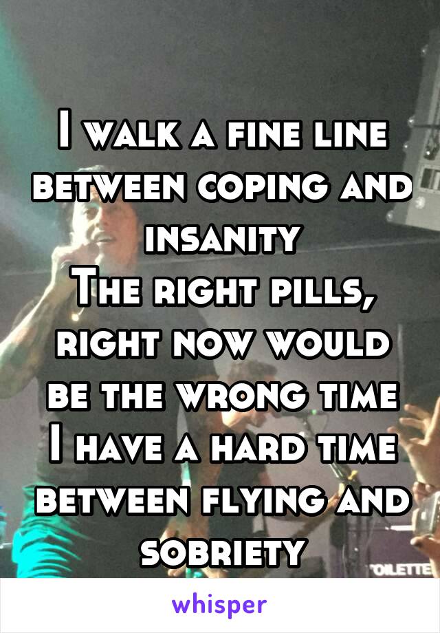 
I walk a fine line between coping and insanity
The right pills, right now would be the wrong time
I have a hard time between flying and sobriety