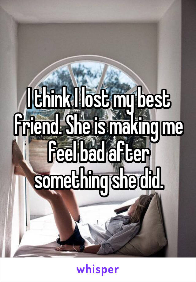 I think I lost my best friend. She is making me feel bad after something she did.