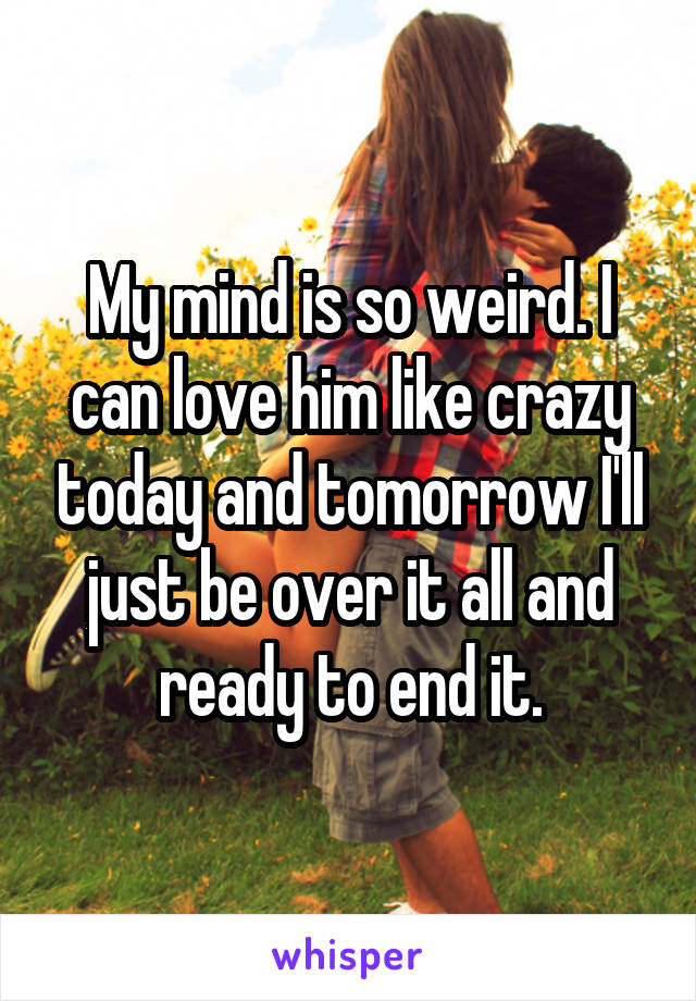 My mind is so weird. I can love him like crazy today and tomorrow I'll just be over it all and ready to end it.