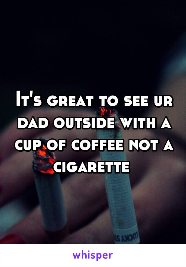 It's great to see ur dad outside with a cup of coffee not a cigarette 