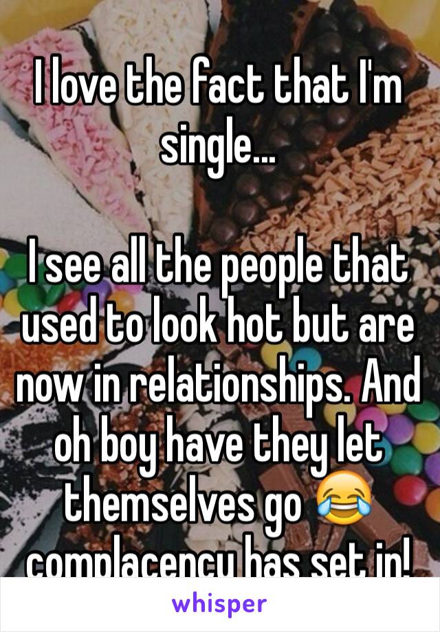 I love the fact that I'm single... 

I see all the people that used to look hot but are now in relationships. And oh boy have they let themselves go 😂 complacency has set in! 