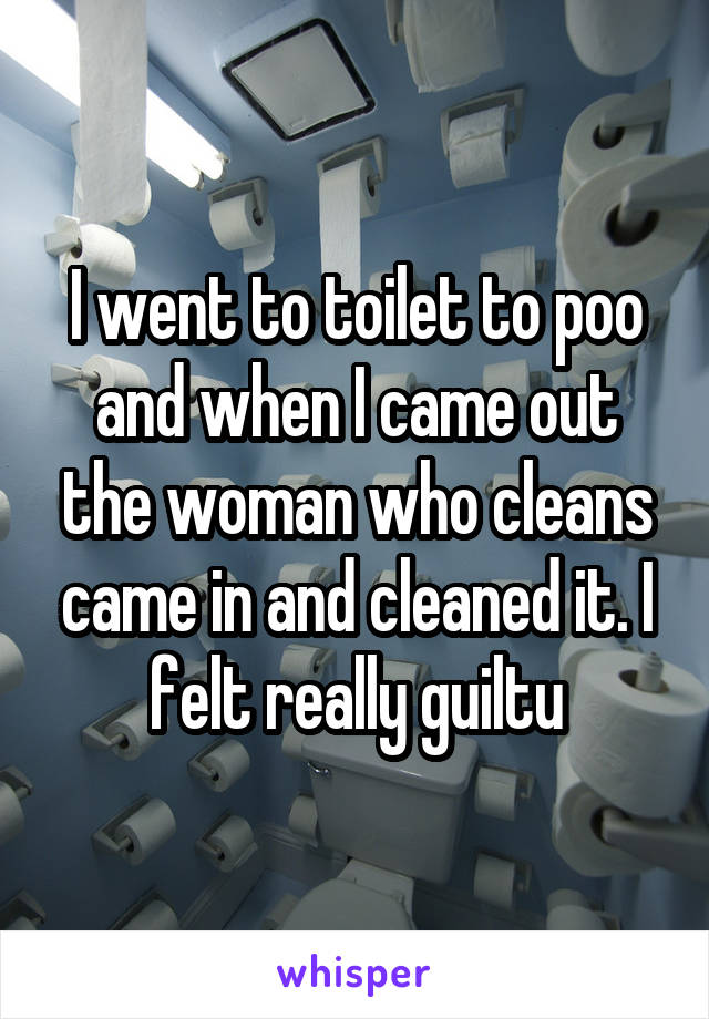 I went to toilet to poo and when I came out the woman who cleans came in and cleaned it. I felt really guiltu