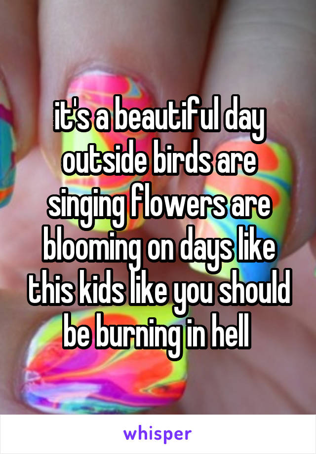 it's a beautiful day outside birds are singing flowers are blooming on days like this kids like you should be burning in hell 