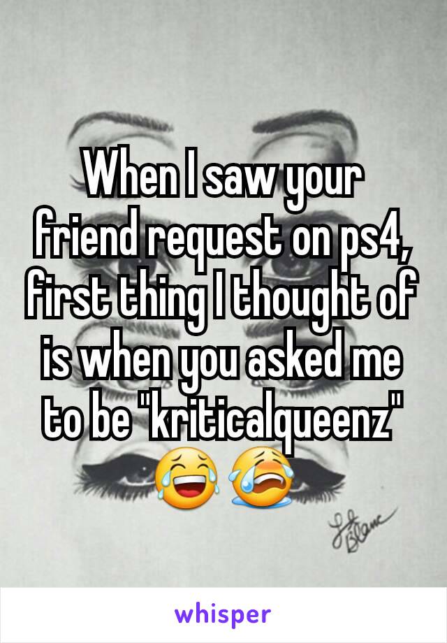 When I saw your friend request on ps4, first thing I thought of is when you asked me to be "kriticalqueenz" 😂😭