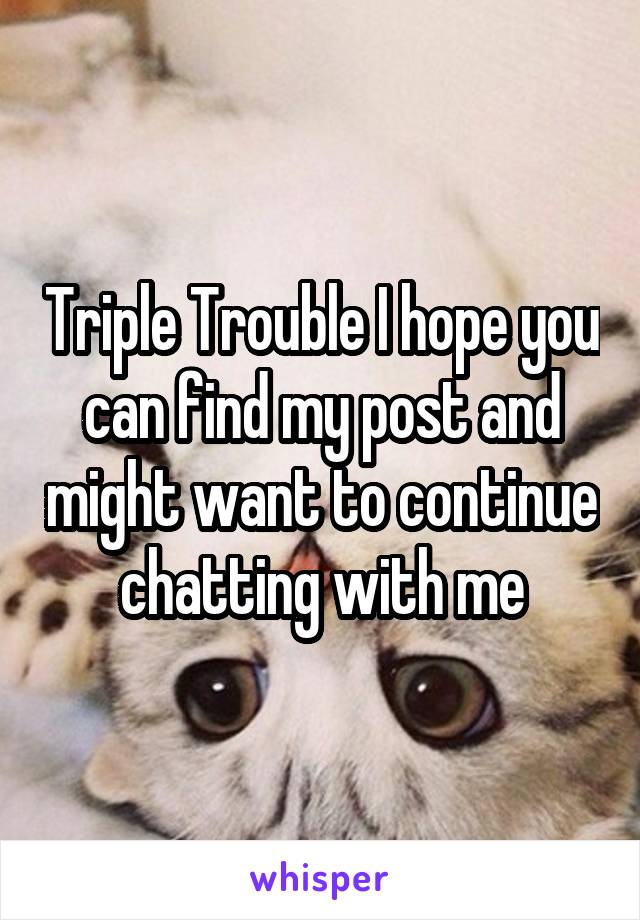 Triple Trouble I hope you can find my post and might want to continue chatting with me