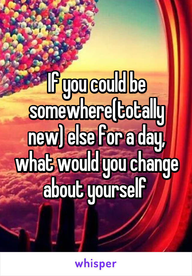 If you could be somewhere(totally new) else for a day, what would you change about yourself 