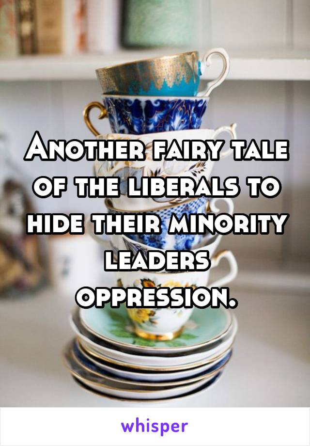 Another fairy tale of the liberals to hide their minority leaders oppression.