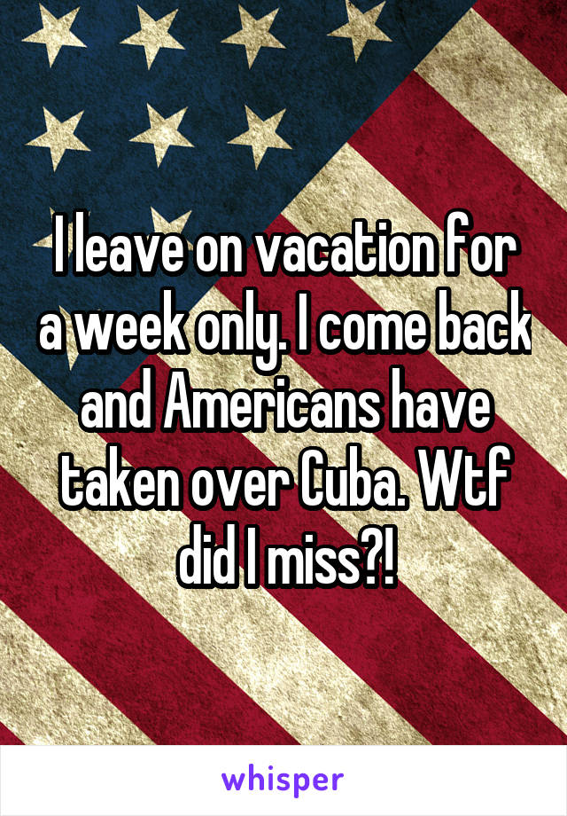 I leave on vacation for a week only. I come back and Americans have taken over Cuba. Wtf did I miss?!