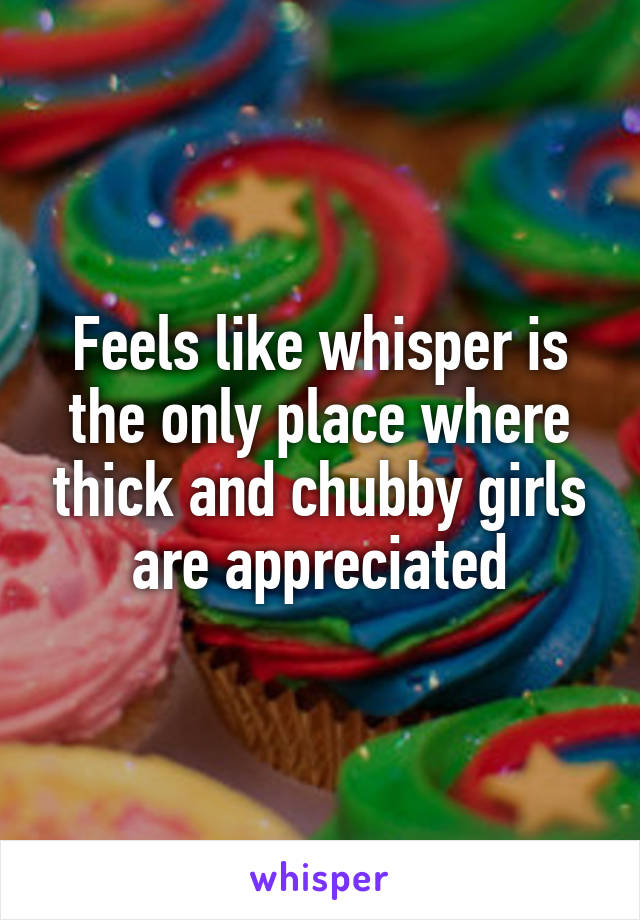 Feels like whisper is the only place where thick and chubby girls are appreciated