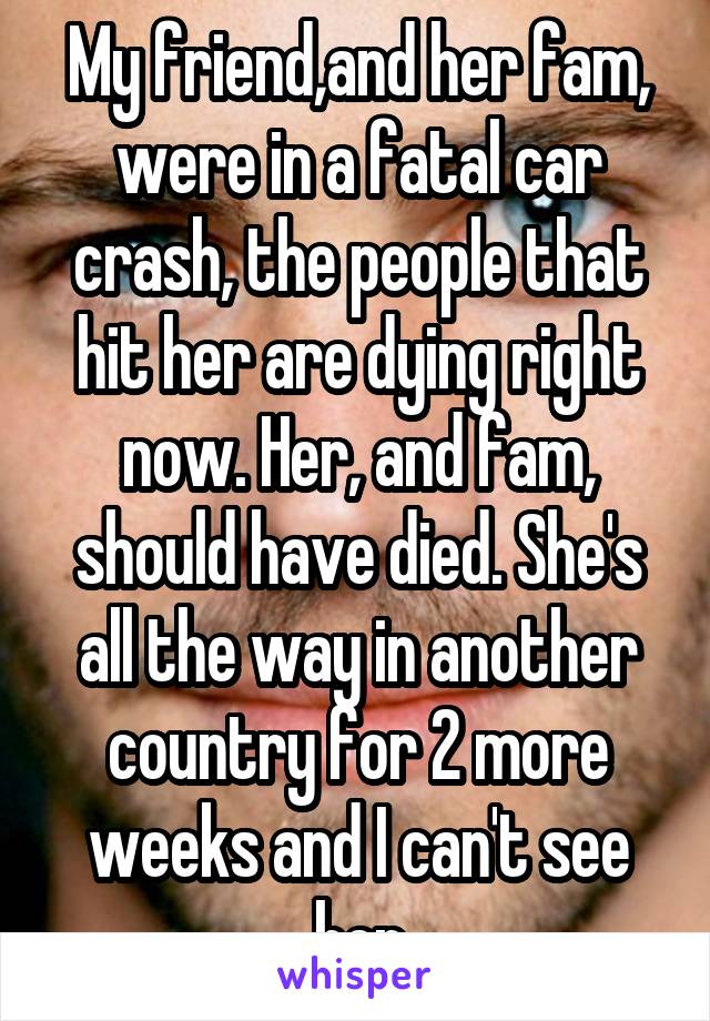 My friend,and her fam, were in a fatal car crash, the people that hit her are dying right now. Her, and fam, should have died. She's all the way in another country for 2 more weeks and I can't see her