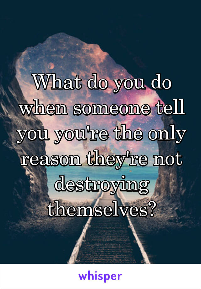 What do you do when someone tell you you're the only reason they're not destroying themselves?