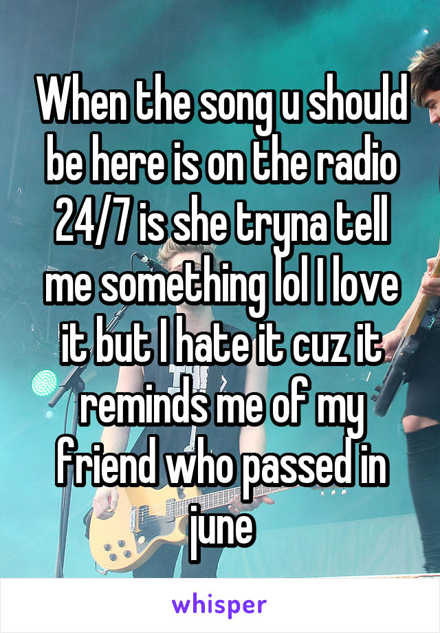 When the song u should be here is on the radio 24/7 is she tryna tell me something lol I love it but I hate it cuz it reminds me of my friend who passed in june