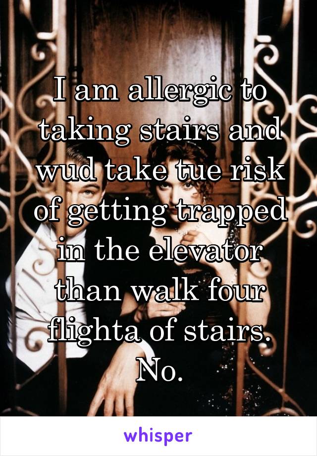 I am allergic to taking stairs and wud take tue risk of getting trapped in the elevator than walk four flighta of stairs. No.