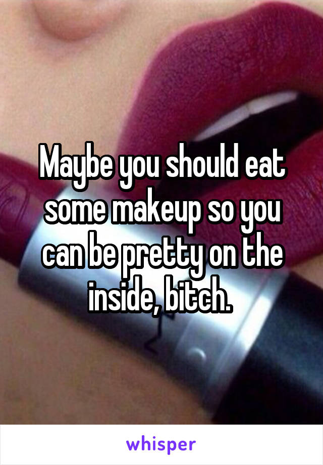 Maybe you should eat some makeup so you can be pretty on the inside, bitch. 