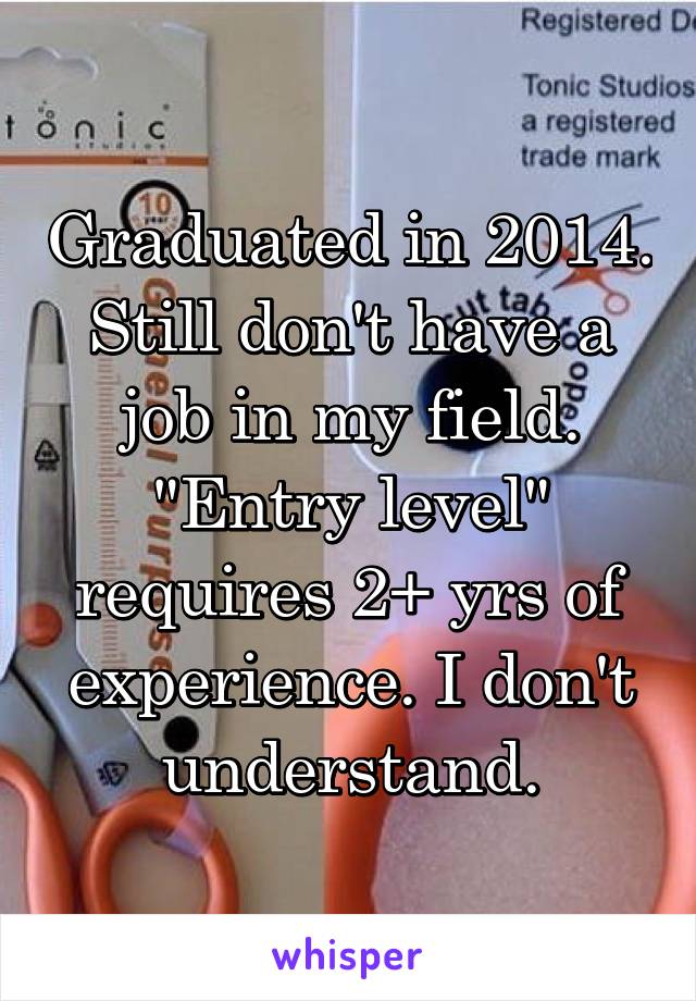 Graduated in 2014. Still don't have a job in my field. "Entry level" requires 2+ yrs of experience. I don't understand.