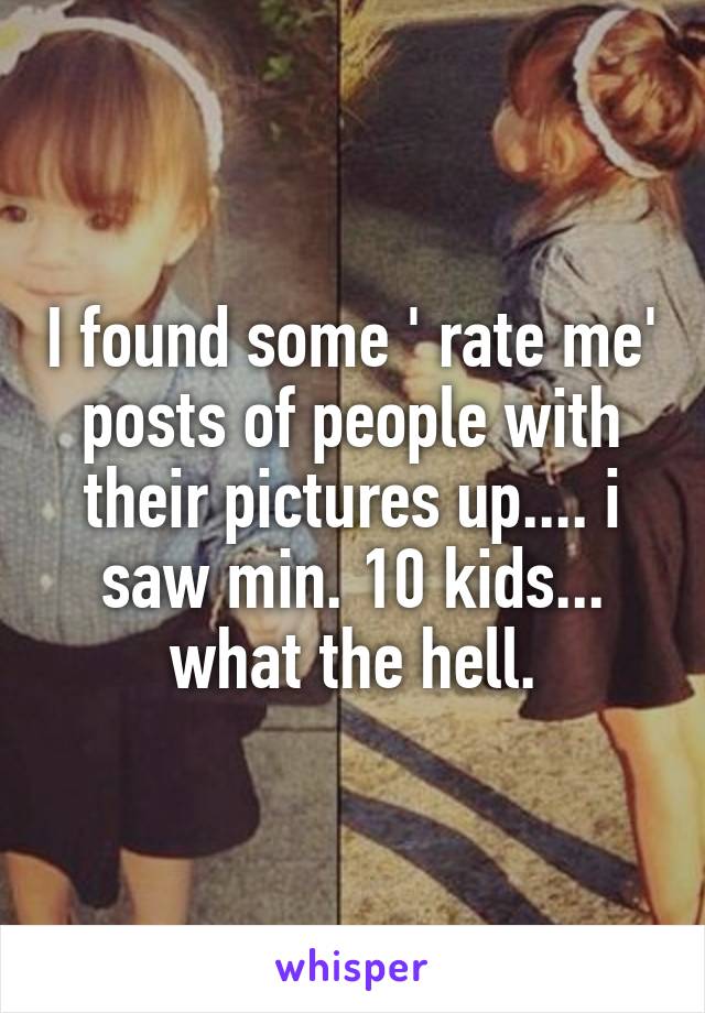 I found some ' rate me' posts of people with their pictures up.... i saw min. 10 kids... what the hell.