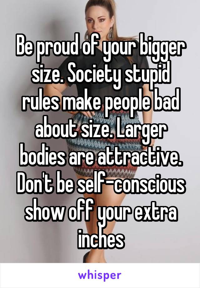 Be proud of your bigger size. Society stupid rules make people bad about size. Larger bodies are attractive. Don't be self-conscious show off your extra inches