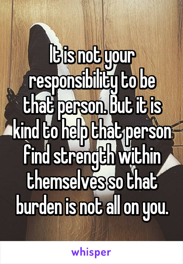 It is not your responsibility to be that person. But it is kind to help that person find strength within themselves so that burden is not all on you.