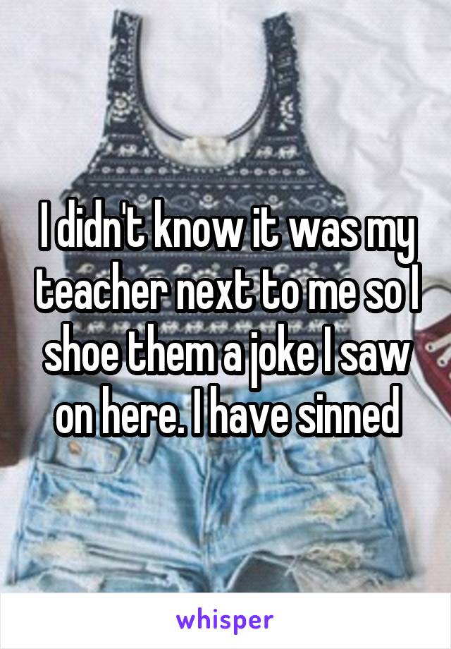 I didn't know it was my teacher next to me so I shoe them a joke I saw on here. I have sinned