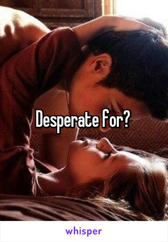 Desperate for? 