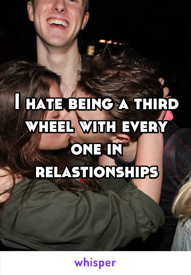 I hate being a third wheel with every one in relastionships