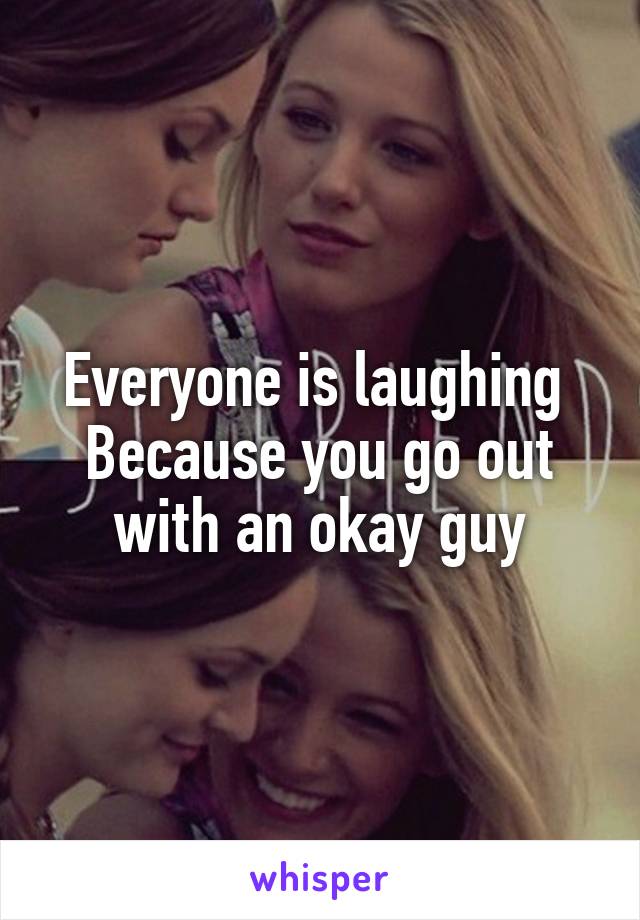 Everyone is laughing 
Because you go out with an okay guy