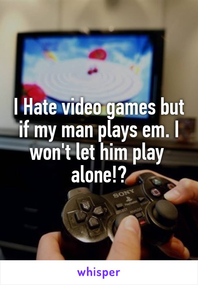 I Hate video games but if my man plays em. I won't let him play  alone!😁