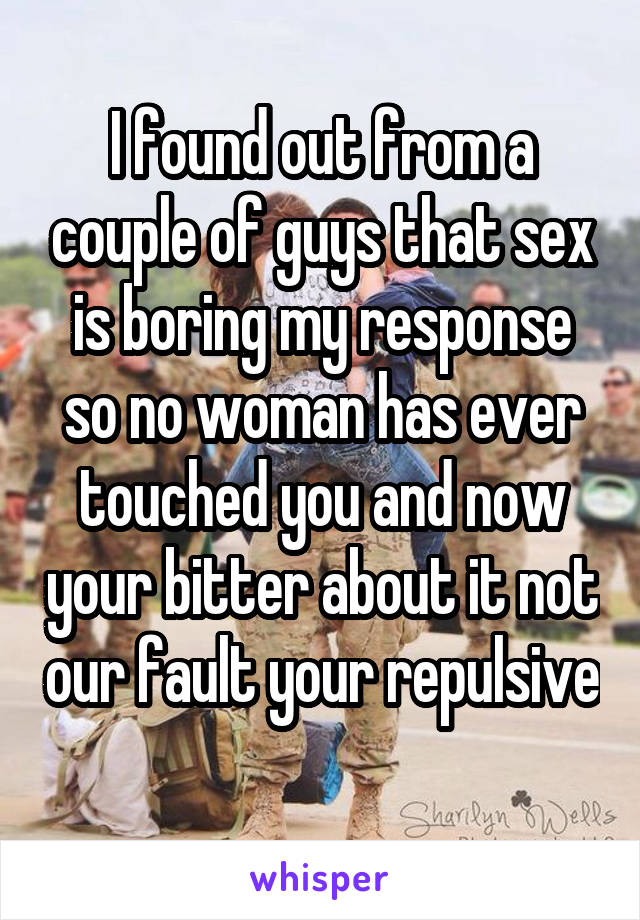 I found out from a couple of guys that sex is boring my response so no woman has ever touched you and now your bitter about it not our fault your repulsive 